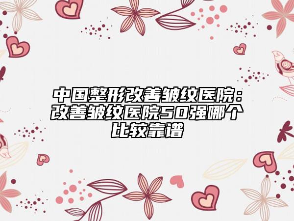 中国整形改善皱纹医院：改善皱纹医院50强哪个比较靠谱