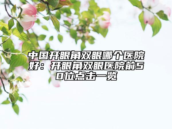 中国开眼角双眼哪个医院好：开眼角双眼医院前50位点击一览