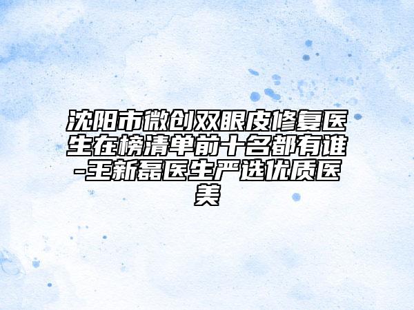 沈阳市微创双眼皮修复医生在榜清单前十名都有谁-王新磊医生严选优质医美
