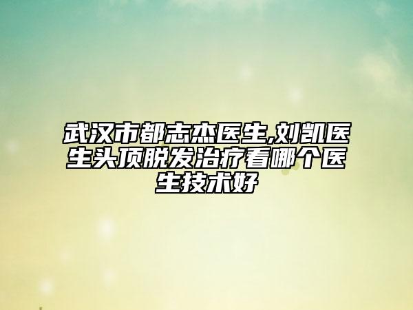 武汉市都志杰医生,刘凯医生头顶脱发治疗看哪个医生技术好