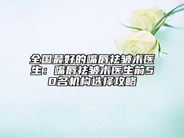 全国最好的嘴唇祛皱术医生：嘴唇祛皱术医生前50名机构选择攻略