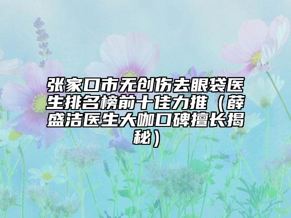 张家口市无创伤去眼袋医生排名榜前十佳力推（薛盛洁医生大咖口碑擅长揭秘）