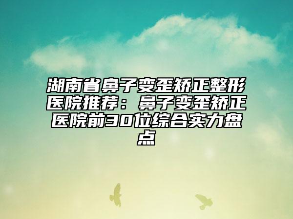 湖南省鼻子变歪矫正整形医院推荐：鼻子变歪矫正医院前30位综合实力盘点
