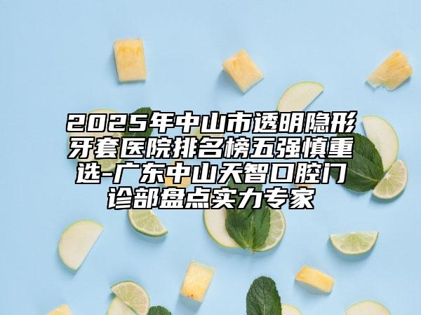 2025年中山市透明隐形牙套医院排名榜五强慎重选-广东中山天智口腔门诊部盘点实力专家