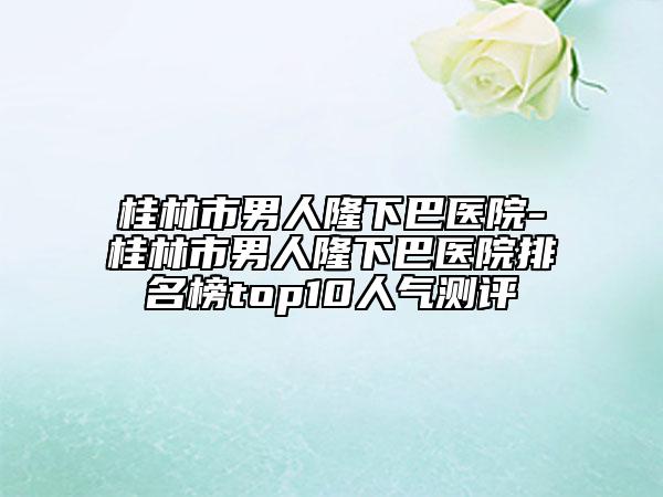桂林市男人隆下巴医院-桂林市男人隆下巴医院排名榜top10人气测评
