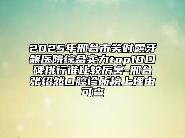 2025年邢台市笑时露牙龈医院综合实力top10口碑排行谁比较厉害-邢台张绍然口腔诊所榜上理由可查