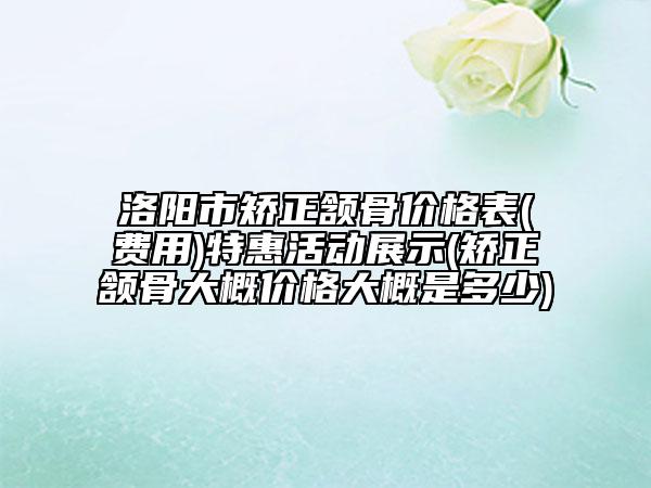 洛阳市矫正颔骨价格表(费用)特惠活动展示(矫正颔骨大概价格大概是多少)