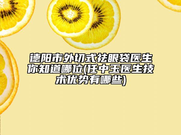 德阳市外切式祛眼袋医生你知道哪位(任中玉医生技术优势有哪些)