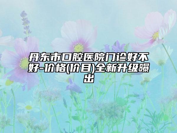 丹东市口腔医院门诊好不好-价格(价目)全新升级曝出