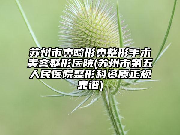 苏州市鼻畸形鼻整形手术美容整形医院(苏州市第五人民医院整形科资质正规靠谱)
