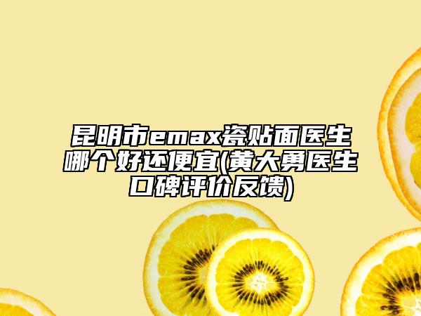 昆明市emax瓷贴面医生哪个好还便宜(黄大勇医生口碑评价反馈)