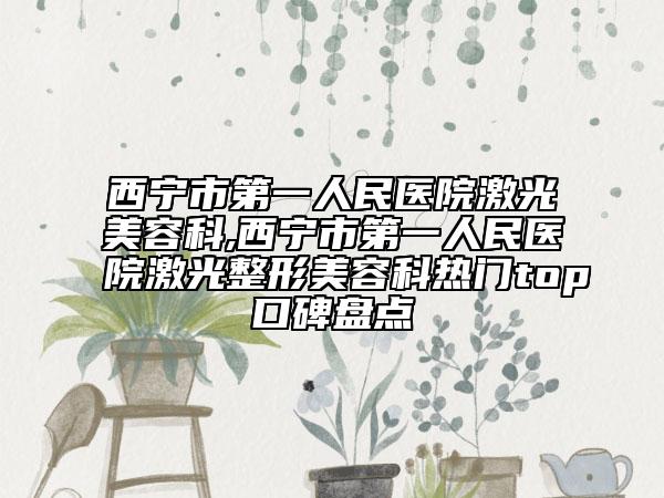 西宁市第一人民医院激光美容科,西宁市第一人民医院激光整形美容科热门top口碑盘点