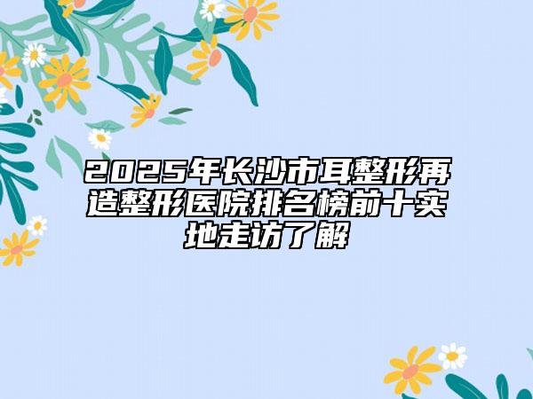 2025年长沙市耳整形再造整形医院排名榜前十实地走访了解