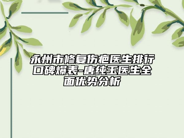 永州市修复伤疤医生排行口碑爆表-唐纯玉医生全面优势分析