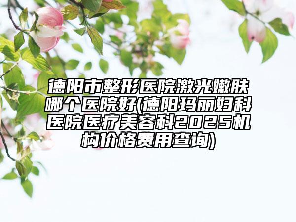 德阳市整形医院激光嫩肤哪个医院好(德阳玛丽妇科医院医疗美容科2025机构价格费用查询)