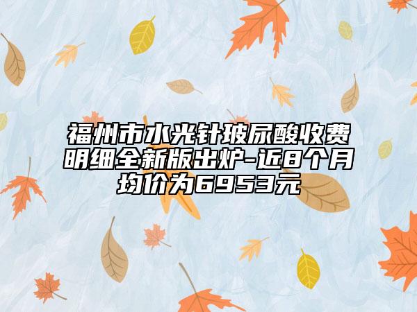 福州市水光针玻尿酸收费明细全新版出炉-近8个月均价为6953元