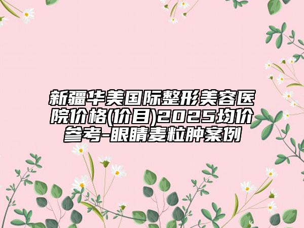 新疆华美国际整形美容医院价格(价目)2025均价参考-眼睛麦粒肿案例