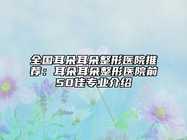 全国耳朵耳朵整形医院推荐：耳朵耳朵整形医院前50佳专业介绍