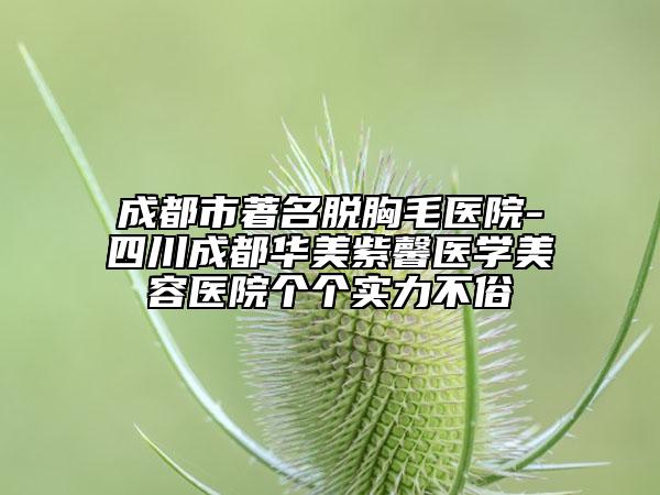 成都市著名脱胸毛医院-四川成都华美紫馨医学美容医院个个实力不俗
