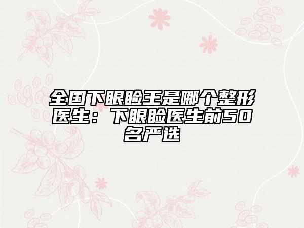 全国下眼睑王是哪个整形医生：下眼睑医生前50名严选