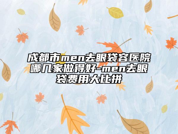 成都市men去眼袋容医院哪几家做得好-men去眼袋费用大比拼