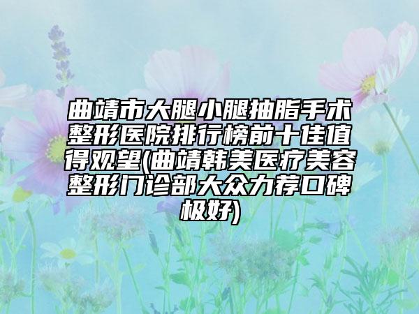 曲靖市大腿小腿抽脂手术整形医院排行榜前十佳值得观望(曲靖韩美医疗美容整形门诊部大众力荐口碑极好)