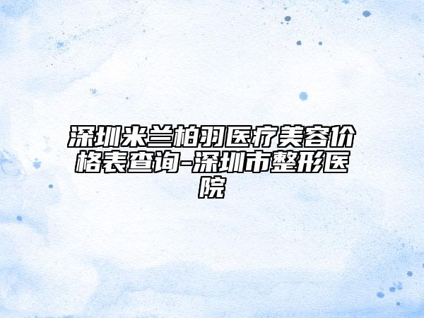 深圳米兰柏羽医疗美容价格表查询-深圳市整形医院