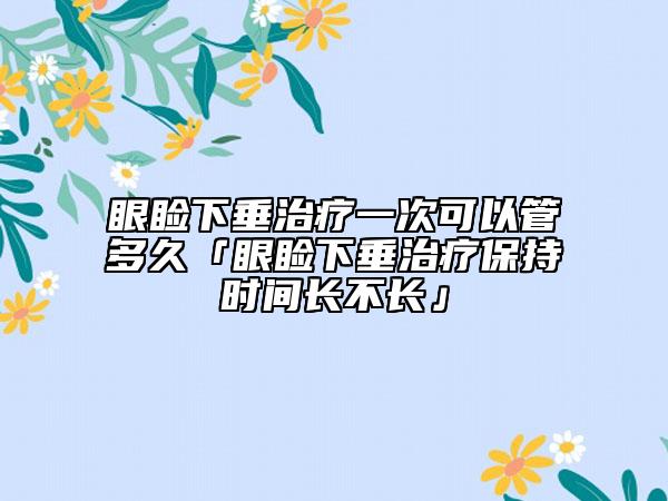 眼睑下垂治疗一次可以管多久「眼睑下垂治疗保持时间长不长」