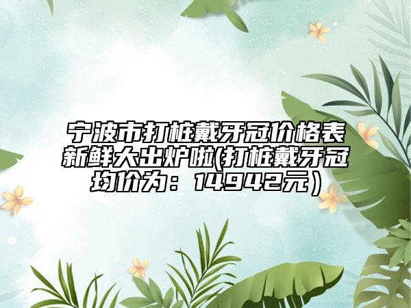 宁波市打桩戴牙冠价格表新鲜大出炉啦(打桩戴牙冠均价为：14942元）