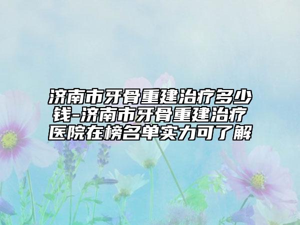 济南市牙骨重建治疗多少钱-济南市牙骨重建治疗医院在榜名单实力可了解