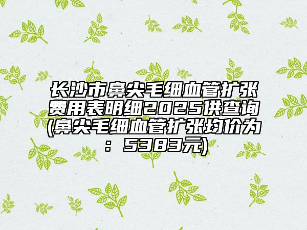 长沙市鼻尖毛细血管扩张费用表明细2025供查询(鼻尖毛细血管扩张均价为：5383元)