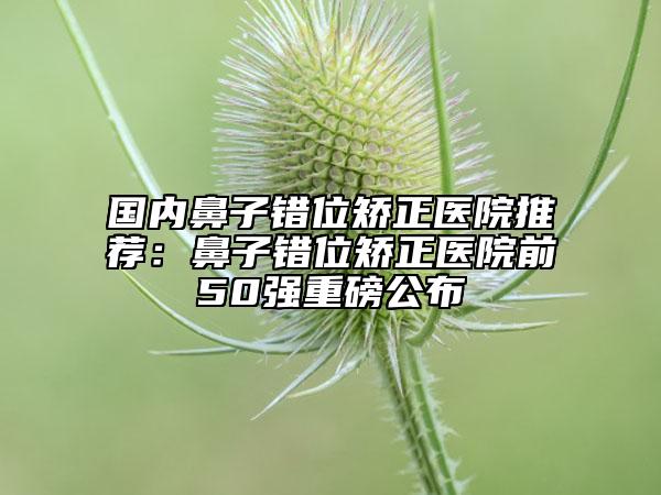 国内鼻子错位矫正医院推荐：鼻子错位矫正医院前50强重磅公布