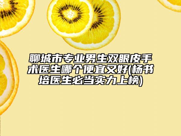 聊城市专业男生双眼皮手术医生哪个便宜又好(杨书培医生必当实力上榜)