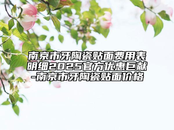南京市牙陶瓷贴面费用表明细2025官方优惠巨献-南京市牙陶瓷贴面价格