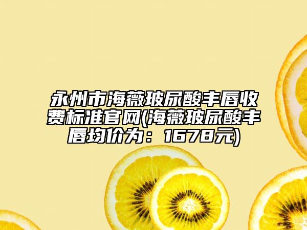 永州市海薇玻尿酸丰唇收费标准官网(海薇玻尿酸丰唇均价为：1678元)