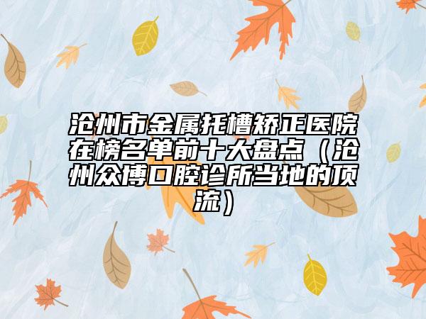 沧州市金属托槽矫正医院在榜名单前十大盘点（沧州众博口腔诊所当地的顶流）