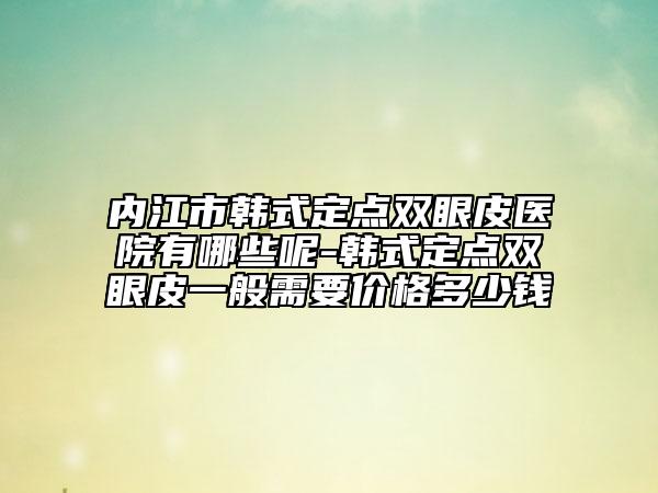 内江市韩式定点双眼皮医院有哪些呢-韩式定点双眼皮一般需要价格多少钱