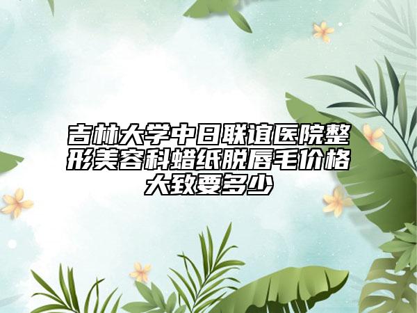 吉林大学中日联谊医院整形美容科蜡纸脱唇毛价格大致要多少