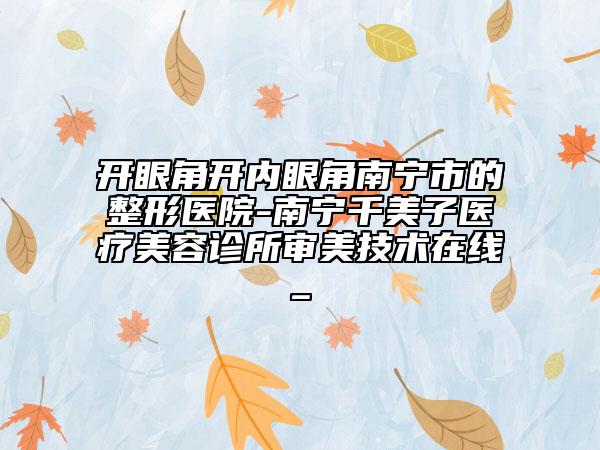 开眼角开内眼角南宁市的整形医院-南宁千美子医疗美容诊所审美技术在线_