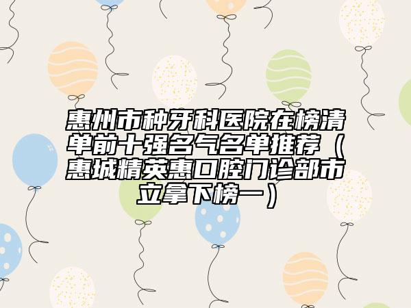 惠州市种牙科医院在榜清单前十强名气名单推荐（惠城精英惠口腔门诊部市立拿下榜一）