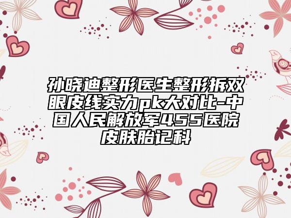 孙晓迪整形医生整形拆双眼皮线实力pk大对比-中国人民解放军455医院皮肤胎记科