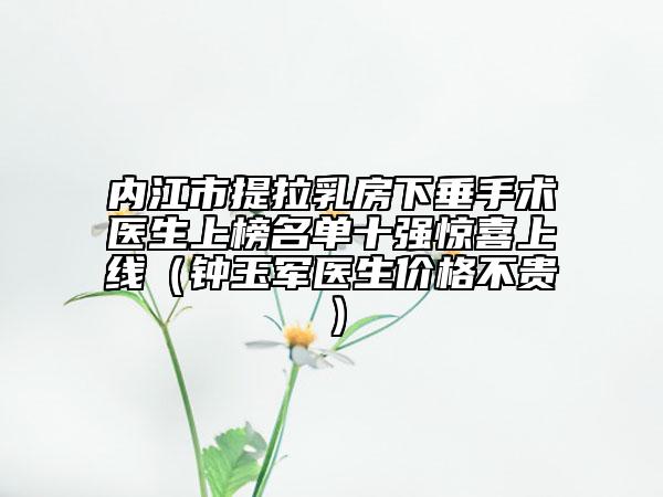 内江市提拉乳房下垂手术医生上榜名单十强惊喜上线（钟玉军医生价格不贵）
