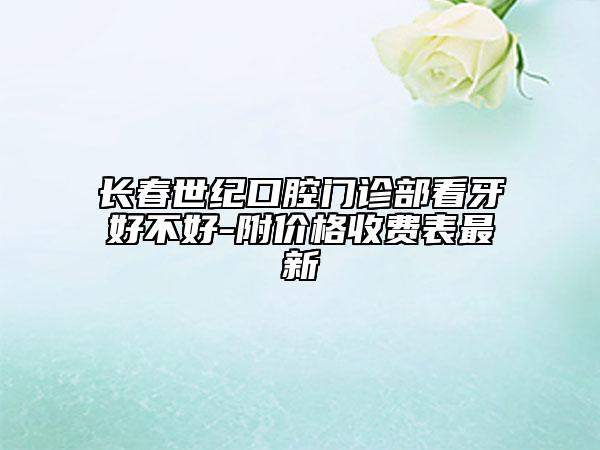 长春世纪口腔门诊部看牙好不好-附价格收费表最新