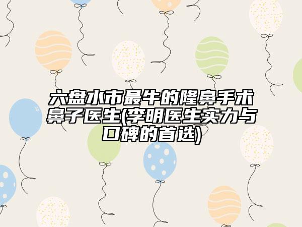 六盘水市最牛的隆鼻手术鼻子医生(李明医生实力与口碑的首选)