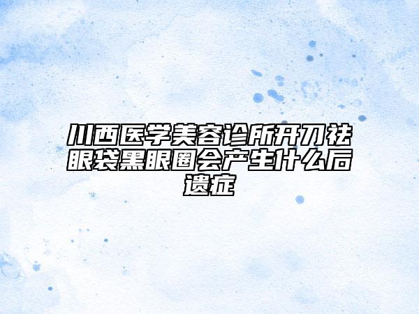 川西医学美容诊所开刀祛眼袋黑眼圈会产生什么后遗症