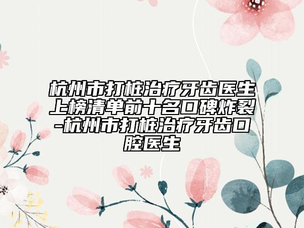 杭州市打桩治疗牙齿医生上榜清单前十名口碑炸裂-杭州市打桩治疗牙齿口腔医生