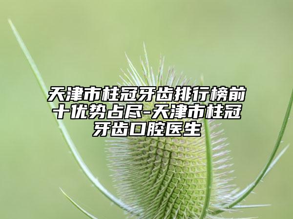 天津市柱冠牙齿排行榜前十优势占尽-天津市柱冠牙齿口腔医生