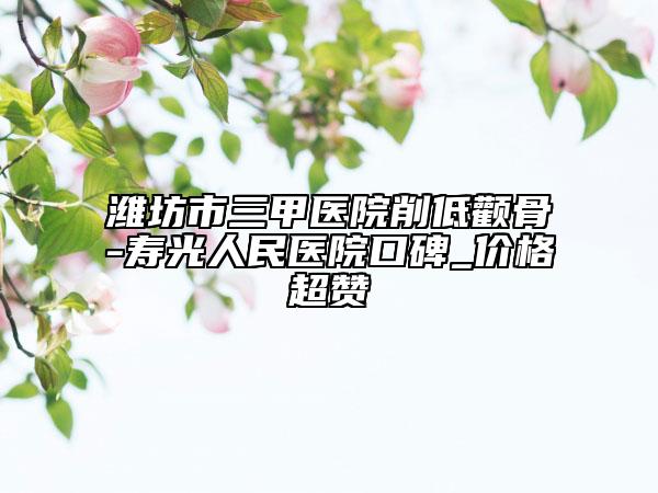 潍坊市三甲医院削低颧骨-寿光人民医院口碑_价格超赞
