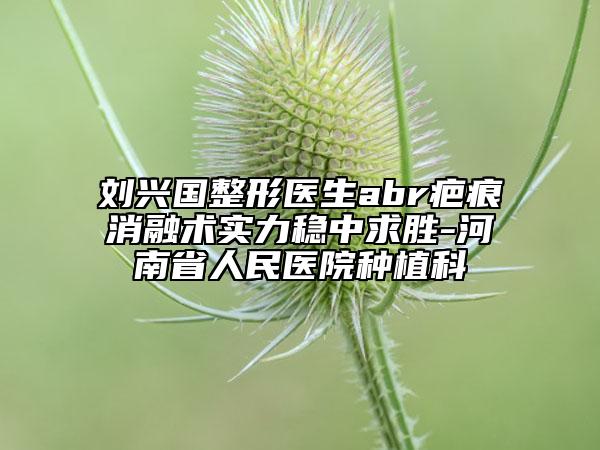 刘兴国整形医生abr疤痕消融术实力稳中求胜-河南省人民医院种植科