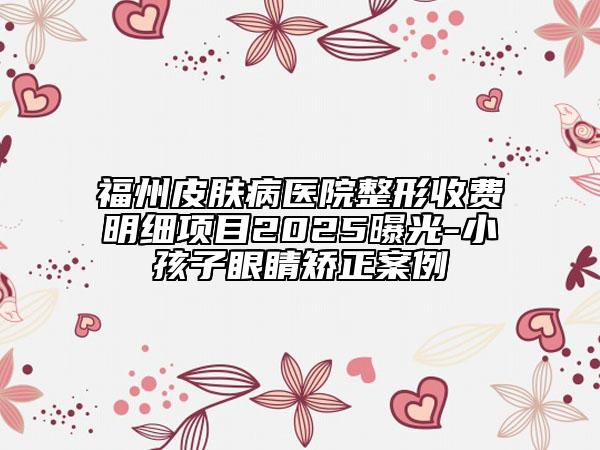 福州皮肤病医院整形收费明细项目2025曝光-小孩子眼睛矫正案例